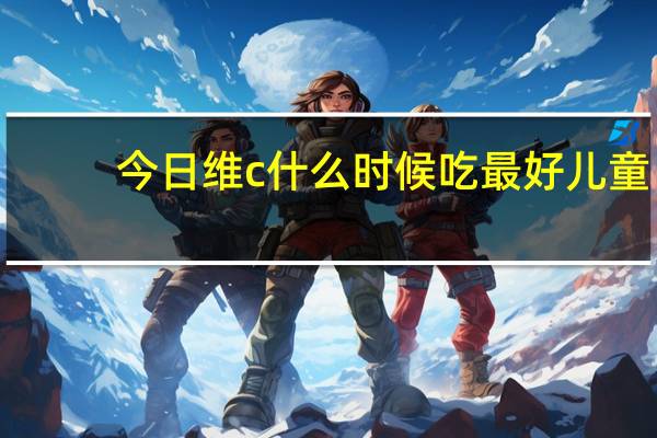 今日维c什么时候吃最好儿童(维c什么时候吃最好)