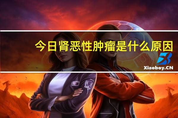 今日肾恶性肿瘤是什么原因（肾恶性肿瘤是什么）