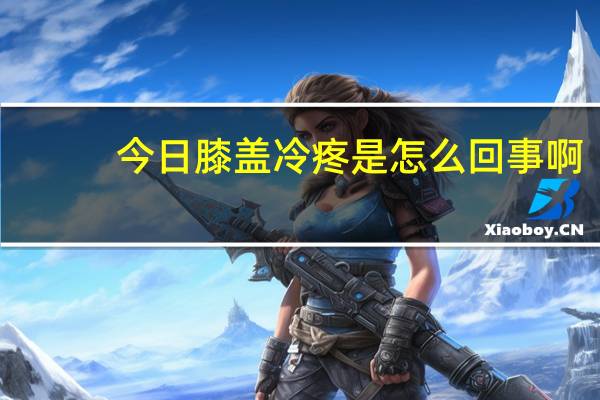 今日膝盖冷疼是怎么回事啊（膝盖冷疼是怎么回事）
