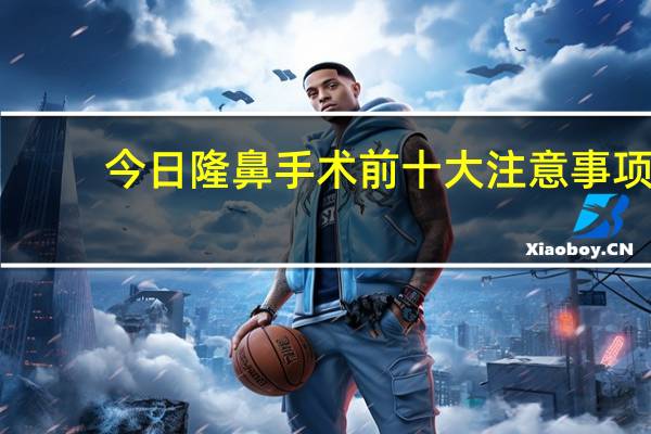 今日隆鼻手术前十大注意事项（隆鼻后多久恢复自然）