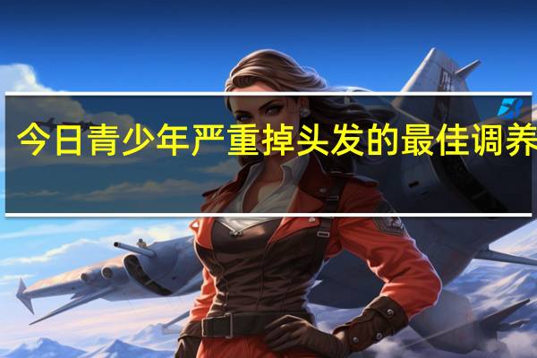 今日青少年严重掉头发的最佳调养大全（青少年掉头发是什么原因引起的）