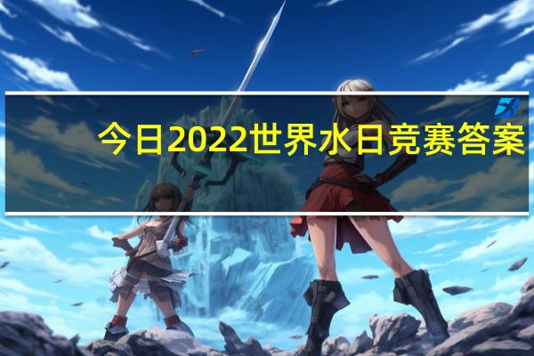 今日2022世界水日竞赛答案（世界水日阅读答案）
