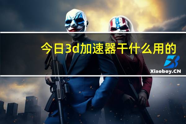 今日3d加速器干什么用的（手机的3D加速什么意思）