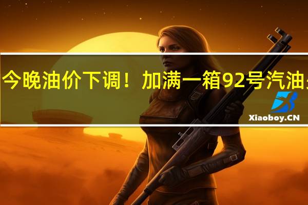 今晚油价下调！加满一箱92号汽油少花2.5元 到底什么情况呢