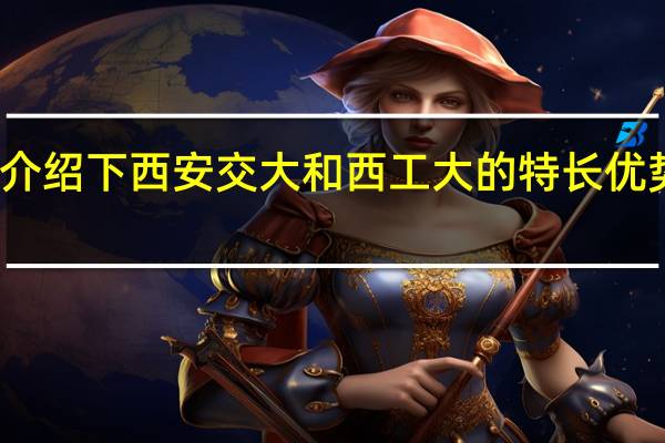 介绍下西安交大和西工大的特长优势专业,全国排名,就业情况等