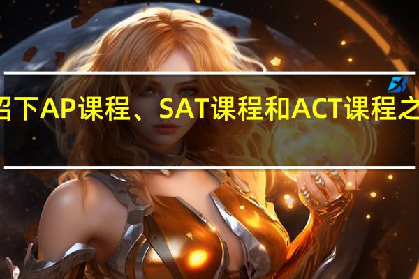 介绍下AP课程、SAT课程和ACT课程之间的区别