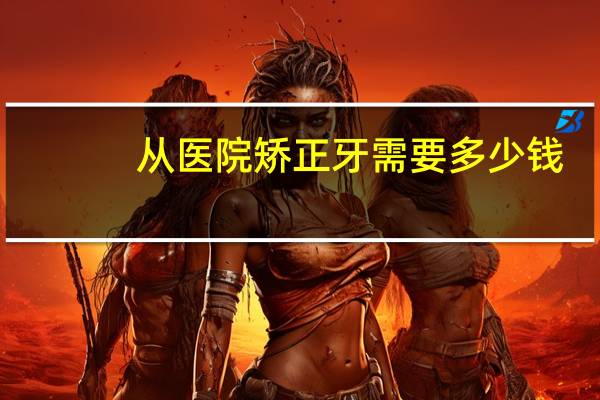 从医院矫正牙需要多少钱？牙齿矫正大概多少费用