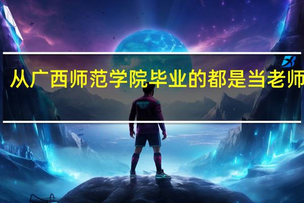 从广西师范学院毕业的都是当老师的吗