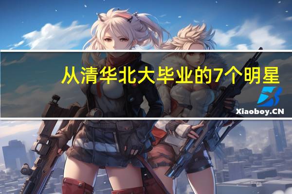 从清华北大毕业的7个明星，如今各自有不同的发展，你最看好谁