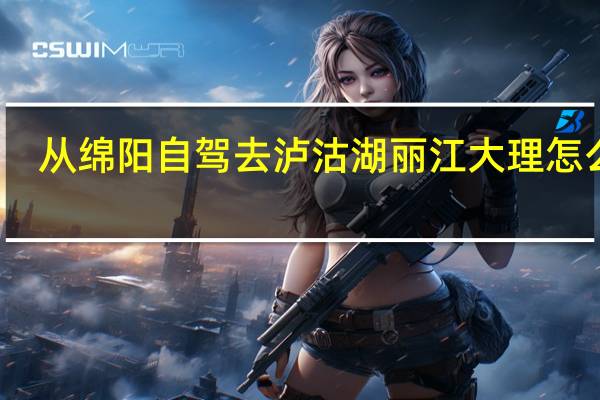 从绵阳自驾去泸沽湖丽江大理怎么走