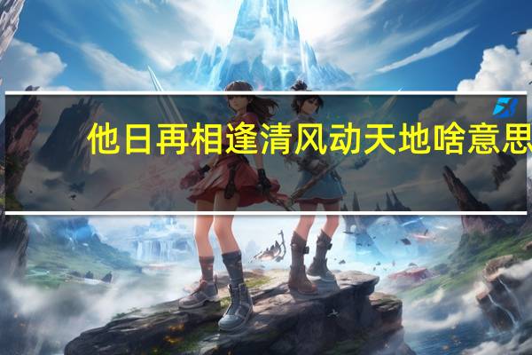他日再相逢清风动天地啥意思（他日再相逢清风动天地什么意思）