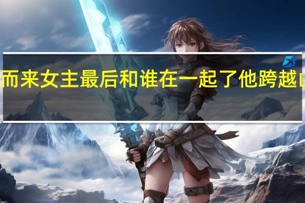 他跨越山海而来女主最后和谁在一起了 他跨越山海而来免费观看