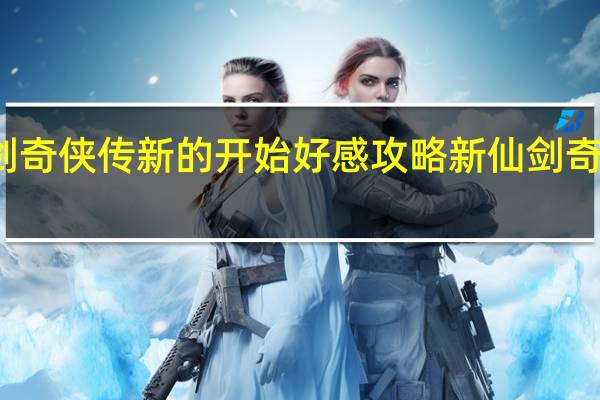 仙剑奇侠传新的开始好感攻略 新仙剑奇侠传攻略