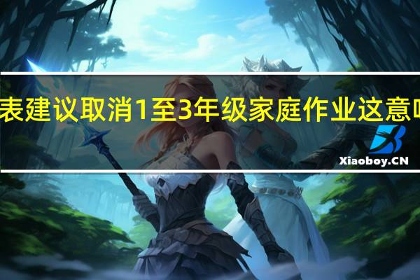 代表建议取消1至3年级家庭作业 这意味着什么