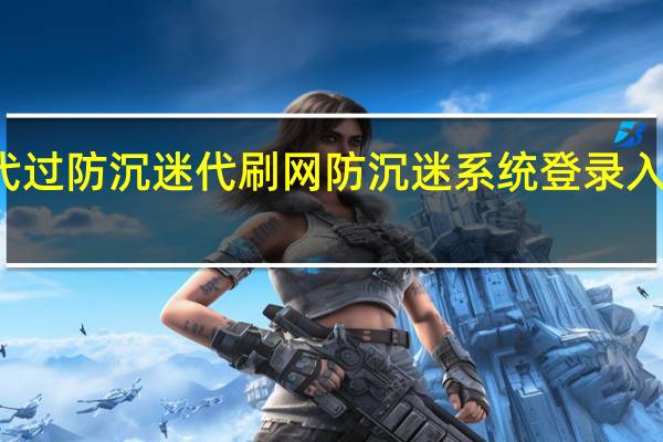 代过防沉迷代刷网 防沉迷系统登录入口官网(代刷网上的解防沉迷是真的吗)