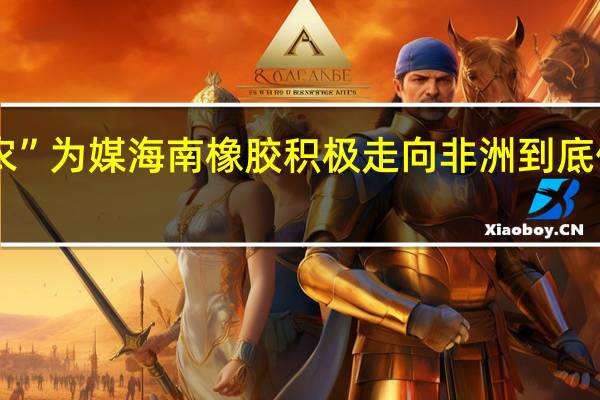 以“农”为媒海南橡胶积极走向非洲 到底什么情况嘞