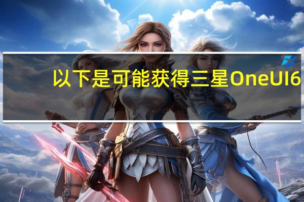 以下是可能获得三星OneUI6.0更新的三星手机列表