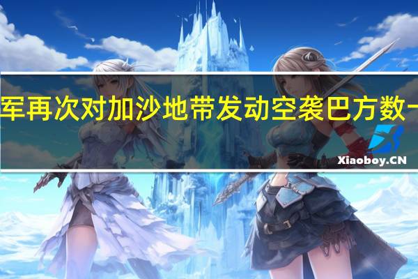 以军再次对加沙地带发动空袭 巴方数十人死伤