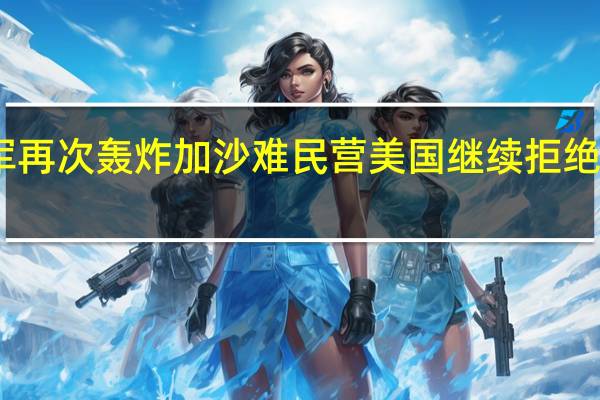 以军再次轰炸加沙难民营美国继续拒绝停火呼吁