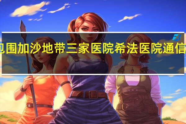 以军包围加沙地带三家医院希法医院通信网络被切断