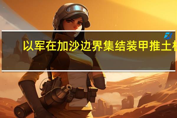 以军在加沙边界集结装甲推土机