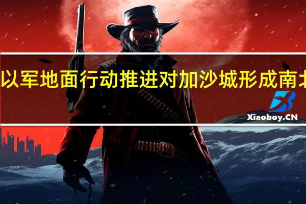 以军地面行动推进 对加沙城形成南北合围