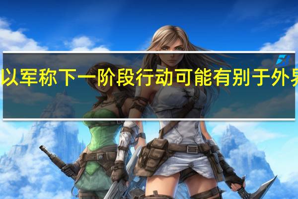 以军称下一阶段行动可能有别于外界预期