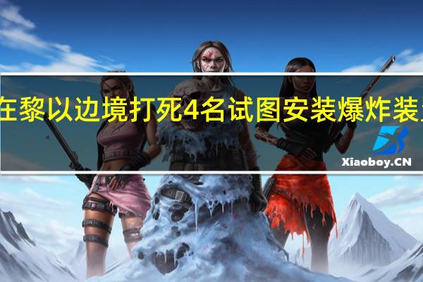 以军称在黎以边境打死4名试图安装爆炸装置的武装人员