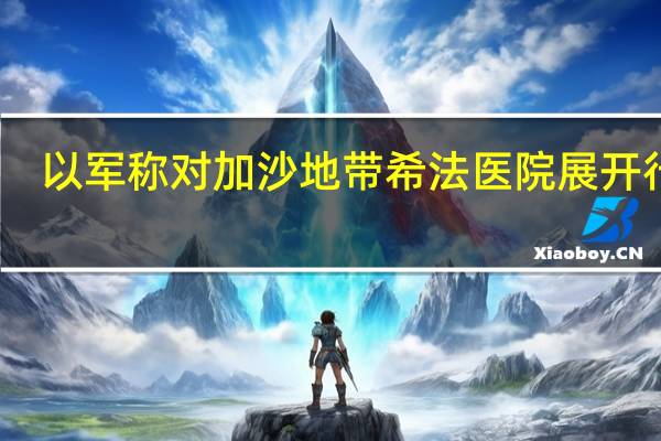 以军称对加沙地带希法医院展开行动
