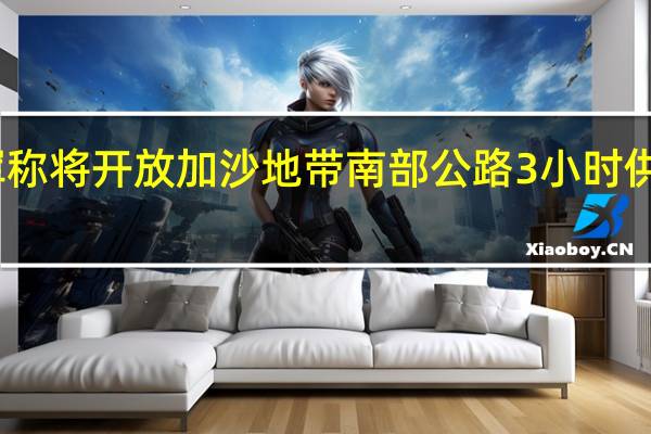 以军称将开放加沙地带南部公路3小时供人员撤离