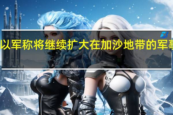 以军称将继续扩大在加沙地带的军事行动