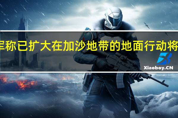 以军称已扩大在加沙地带的地面行动 将加强攻势