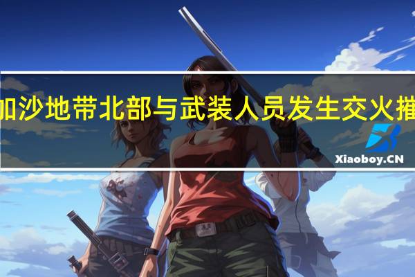 以军称曾在加沙地带北部与武装人员发生交火 摧毁哈马斯3个哨所