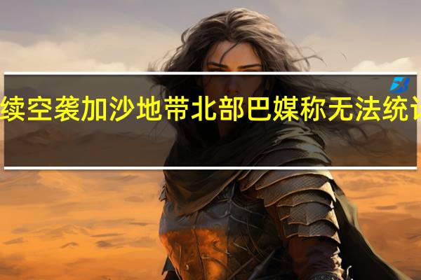以军继续空袭加沙地带北部 巴媒称无法统计遇难者数据