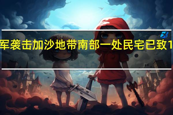 以军袭击加沙地带南部一处民宅 已致13人死亡