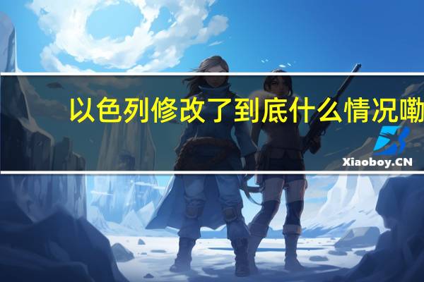 以色列修改了 到底什么情况嘞