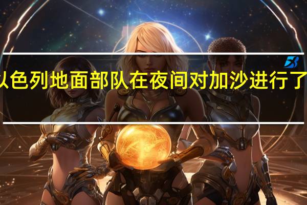以色列军方媒体称以色列地面部队在夜间对加沙进行了规模相对较大的进攻行动