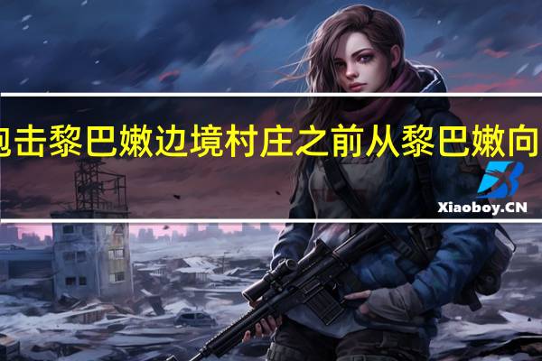 以色列军方炮击黎巴嫩边境村庄 之前从黎巴嫩向其发射了20枚导弹