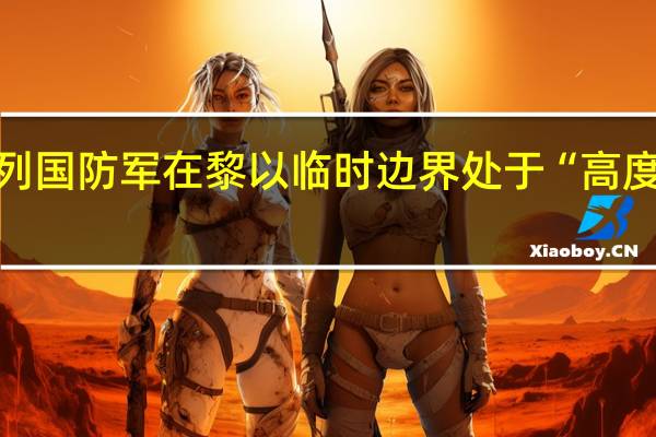 以色列国防军在黎以临时边界处于“高度戒备状态”