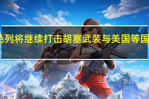 以色列将继续打击胡塞武装 与美国等国共同行动