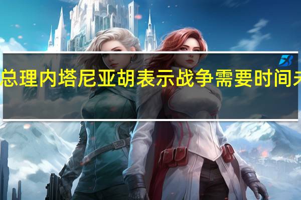 以色列总理内塔尼亚胡表示战争需要时间未来充满挑战
