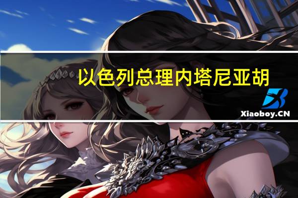 以色列总理内塔尼亚胡：目前还未就释放被扣押人员达成任何协议
