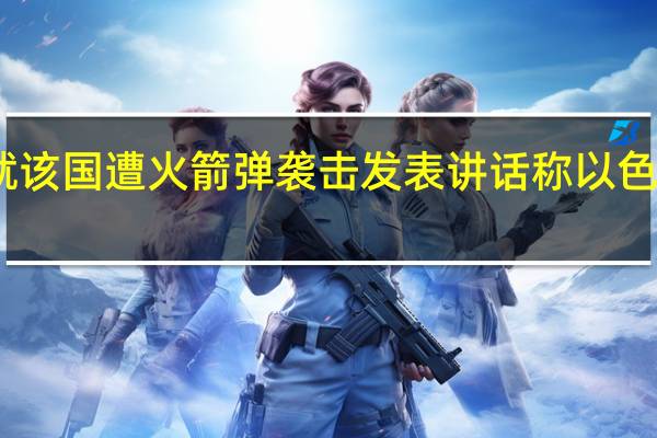 以色列总理就该国遭火箭弹袭击发表讲话 称以色列正处于战争状态