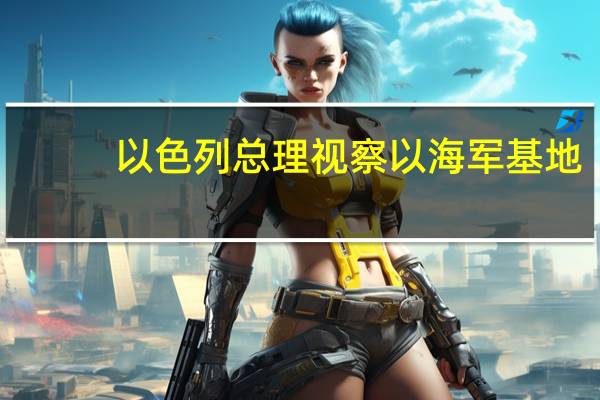以色列总理视察以海军基地