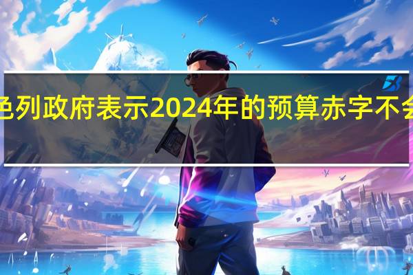 以色列政府表示2024年的预算赤字不会超过5%