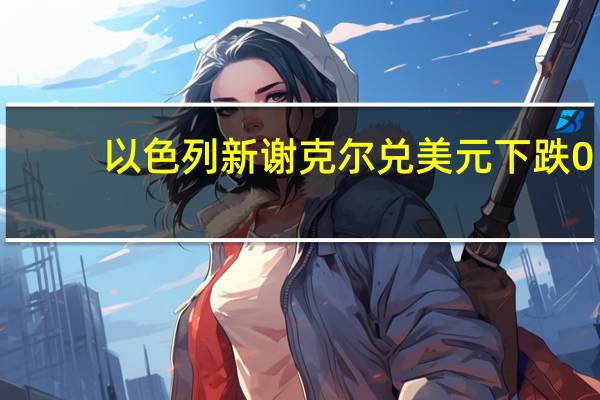 以色列新谢克尔兑美元下跌0.3%至3.768为自2020年3月以来的最低水平