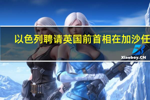 以色列聘请英国前首相在加沙任职？对方否认但称有兴趣 到底什么情况嘞