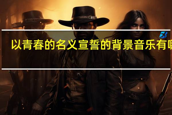 以青春的名义宣誓的背景音乐有哪些（以青春的名义宣誓的背景音乐）