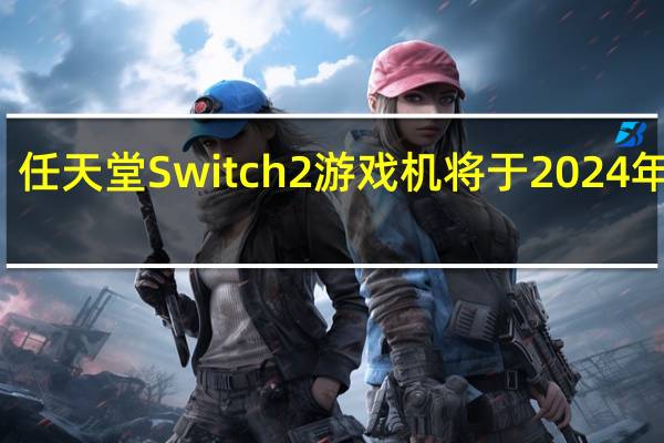 任天堂Switch 2游戏机将于2024年推出