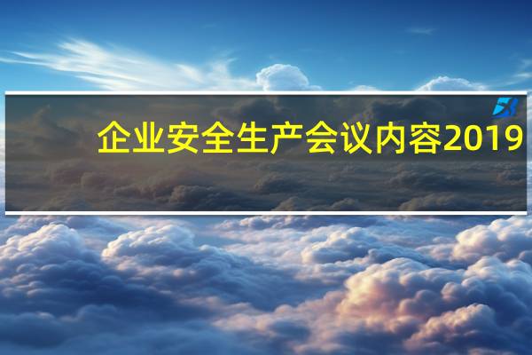 企业安全生产会议内容2019（企业安全生产会议内容）